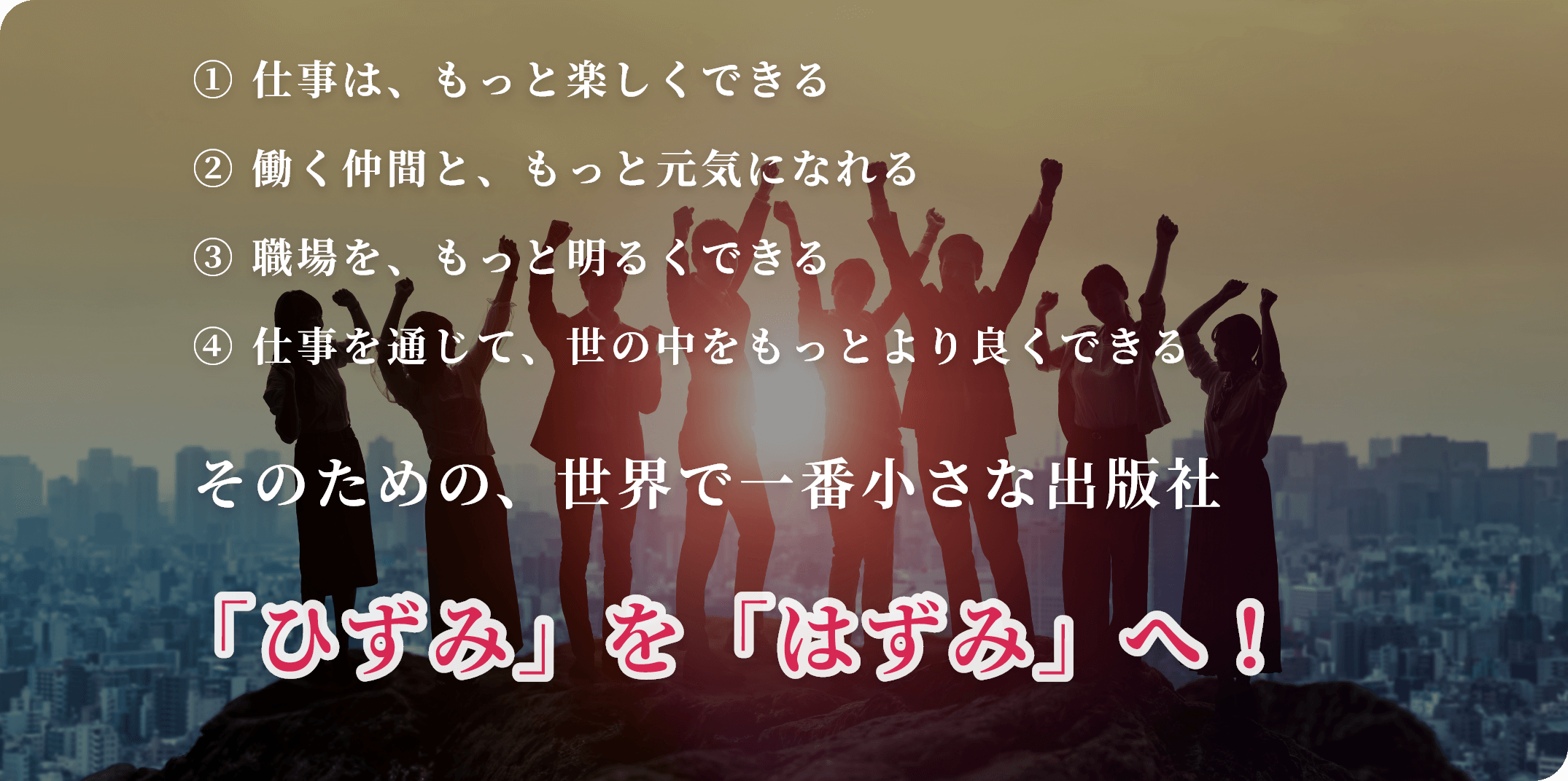 ① 仕事は、もっと楽しくできる ② 働く仲間と、もっと元気になれる ③ 職場を、もっと明るくできる ④ 仕事を通じて、世の中をもっとより良くできる そのための、世界で一番小さな出版社 「ひずみ」を「はずみ」へ！